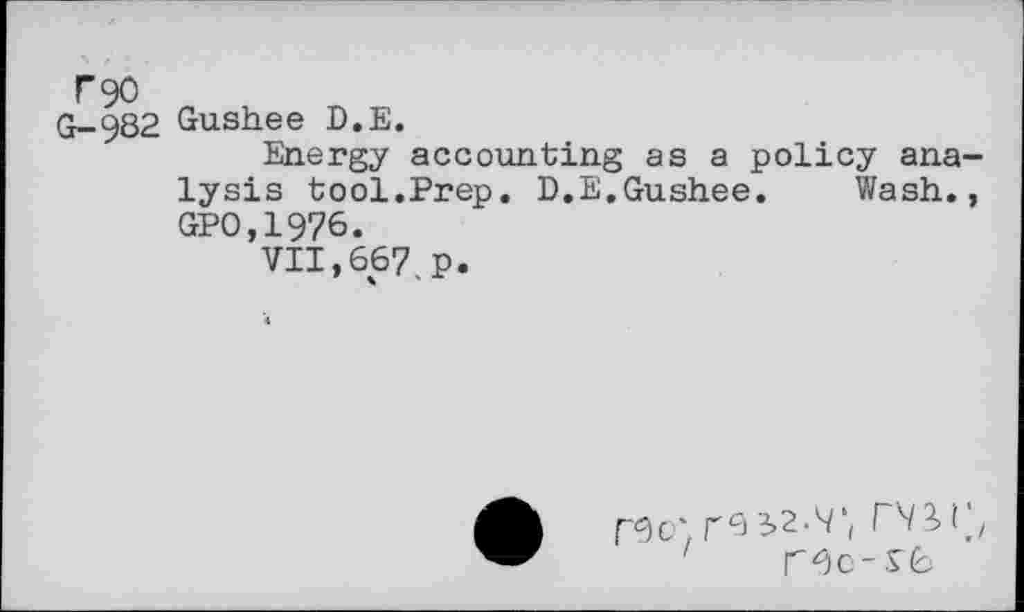 ﻿F90
0-982 Gush.ee D.E.
Energy accounting as a policy analysis tool.Prep. D.E.Gushee. Wash., GP0,1976.
VII,667.p.
rc> 32-^ \ ^^3.1 j